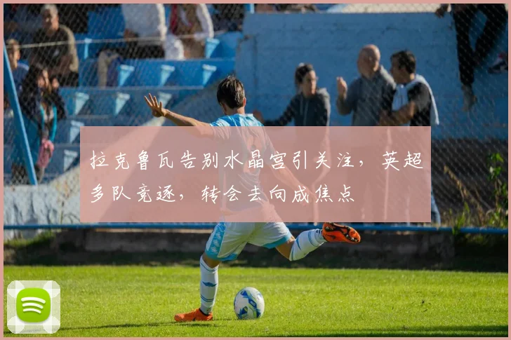 拉克鲁瓦告别水晶宫引关注,英超多队竞逐,转会去向成焦点