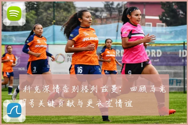 科克深情告别格列兹曼:回顾马竞7号关键贡献与更衣室情谊