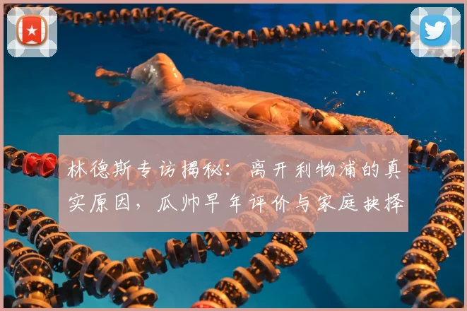 林德斯专访揭秘:离开利物浦的真实原因,瓜帅早年评价与家庭抉择