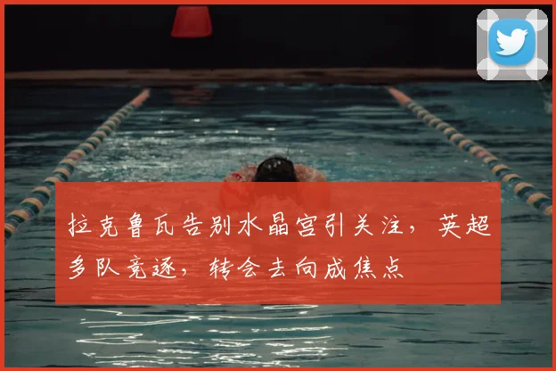 拉克鲁瓦告别水晶宫引关注,英超多队竞逐,转会去向成焦点