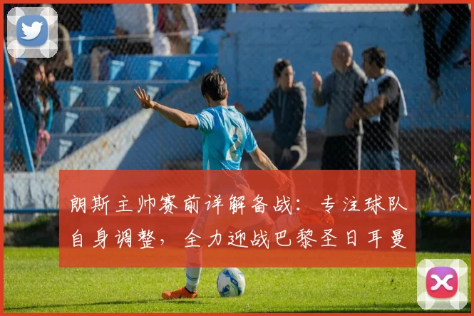 朗斯主帅赛前详解备战:专注球队自身调整,全力迎战巴黎圣日耳曼