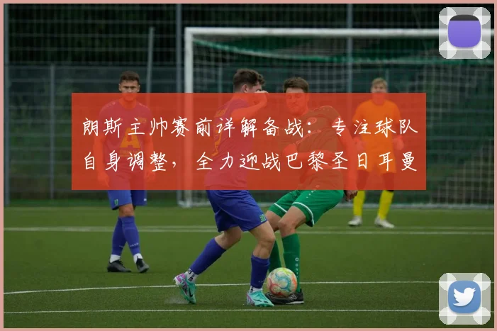 朗斯主帅赛前详解备战:专注球队自身调整,全力迎战巴黎圣日耳曼