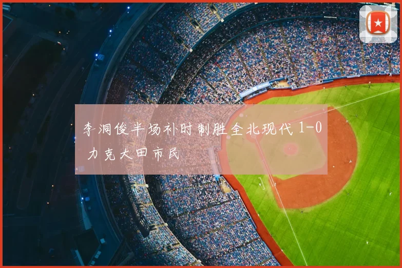 李洞俊半场补时制胜全北现代 1-0 力克大田市民