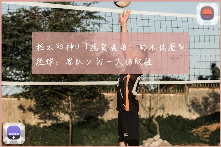 柏太阳神0-1鹿岛鹿角：铃木优磨制胜球，客队少打一人仍取胜