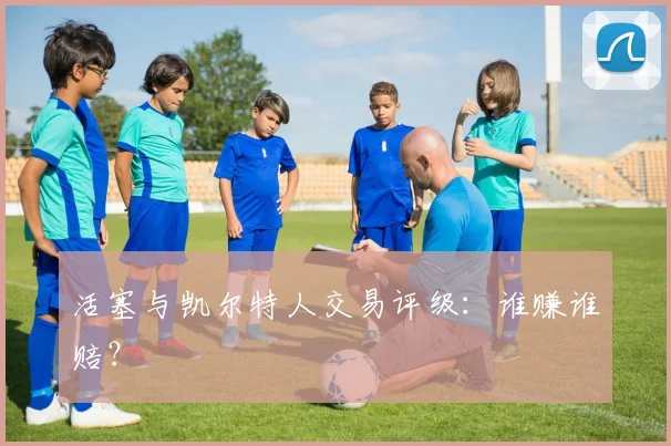 活塞与凯尔特人交易评级：谁赚谁赔？
