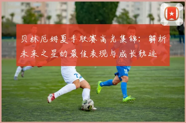 贝林厄姆夏季联赛高光集锦:解析未来之星的最佳表现与成长轨迹