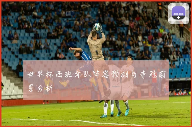 世界杯西班牙队阵容预测与夺冠前景分析