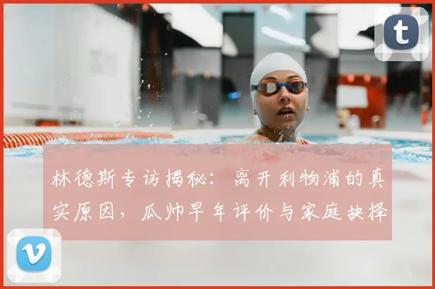 林德斯专访揭秘:离开利物浦的真实原因,瓜帅早年评价与家庭抉择