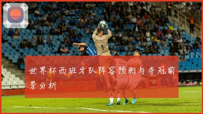 世界杯西班牙队阵容预测与夺冠前景分析