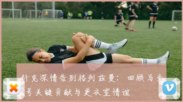 科克深情告别格列兹曼:回顾马竞7号关键贡献与更衣室情谊