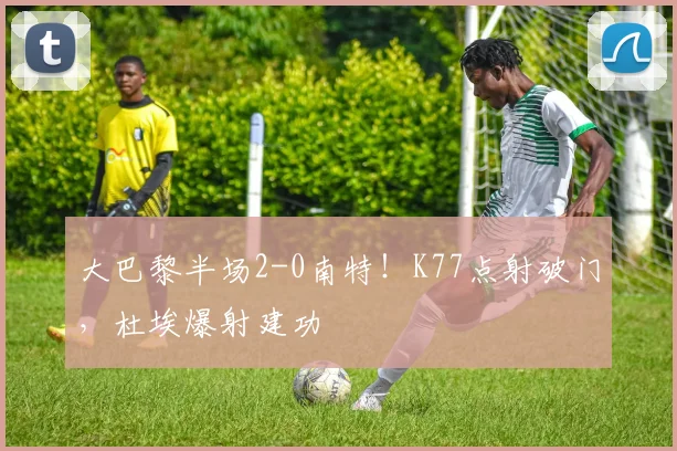 大巴黎半场2-0南特!K77点射破门,杜埃爆射建功